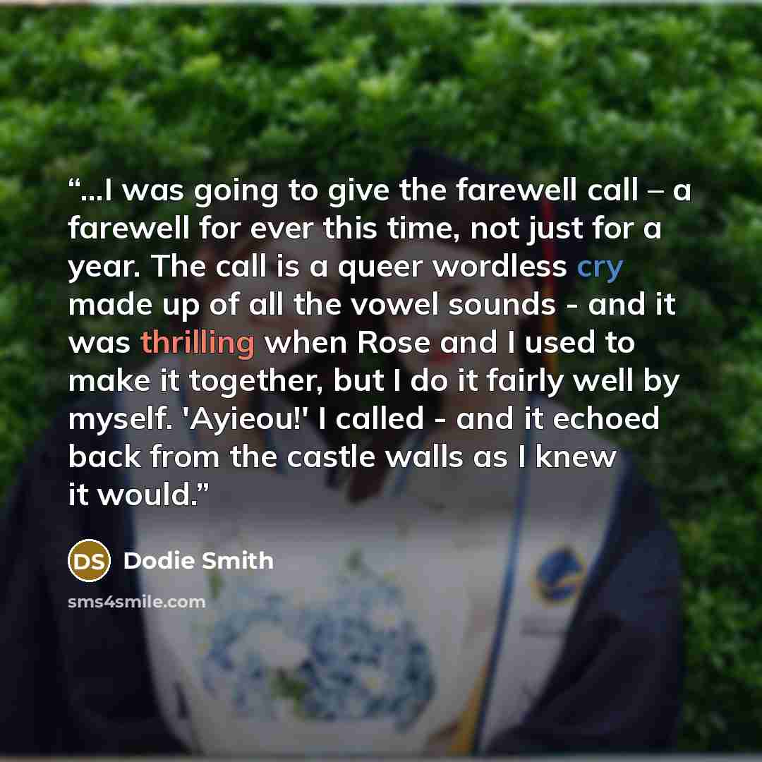“...I was going to give the farewell call – a farewell for ever this time, not just for a year. The call is a queer wordless cry made up of all the vowel sounds - and it was thrilling when Rose and I used to make it together, but I do it fairly well by myself. 'Ayieou!' I called - and it echoed…” quote by Dodie Smith