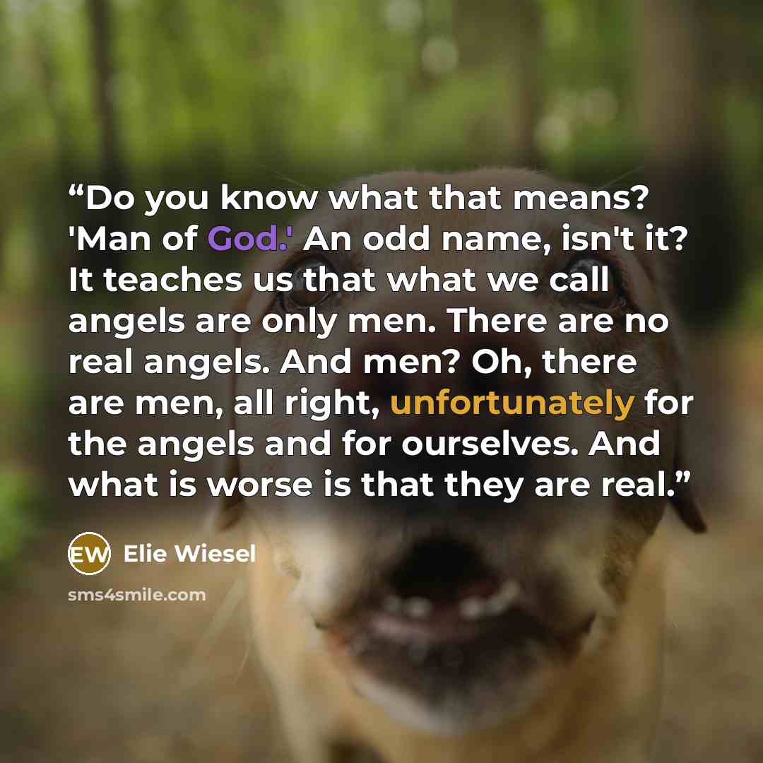 “Do you know what that means? 'Man of God.' An odd name, isn't it? It teaches us that what we call angels are only men. There are no real angels. And men? Oh, there are men, all right, unfortunately for the angels and for ourselves. And what is worse is that they are real.” quote by Elie Wiesel