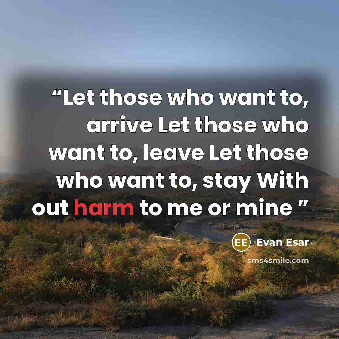 “Let those who want to, arrive Let those who want to, leave Let those who want to, stay With out harm to me or mine” quote by Evan Esar