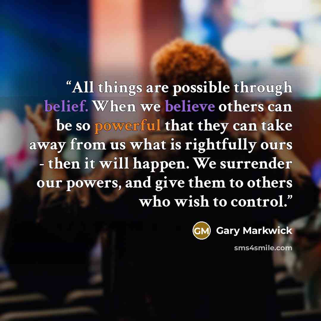 “All things are possible through belief. When we believe others can be so powerful that they can take away from us what is rightfully ours - then it will happen. We surrender our powers, and give them to others who wish to control.” quote by Gary Markwick