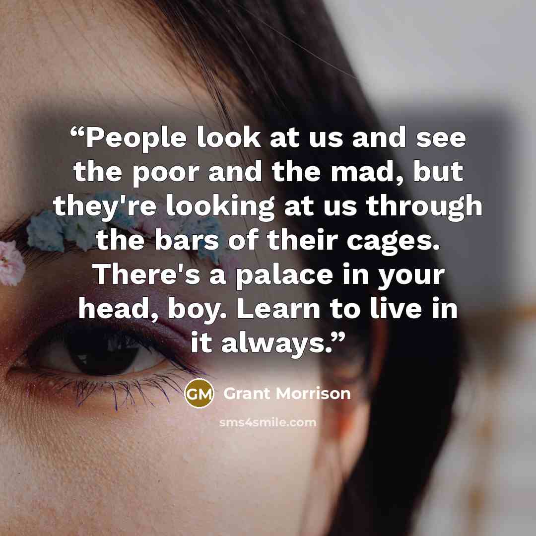 “People look at us and see the poor and the mad, but they're looking at us through the bars of their cages. There's a palace in your head, boy. Learn to live in it always.” quote by Grant Morrison