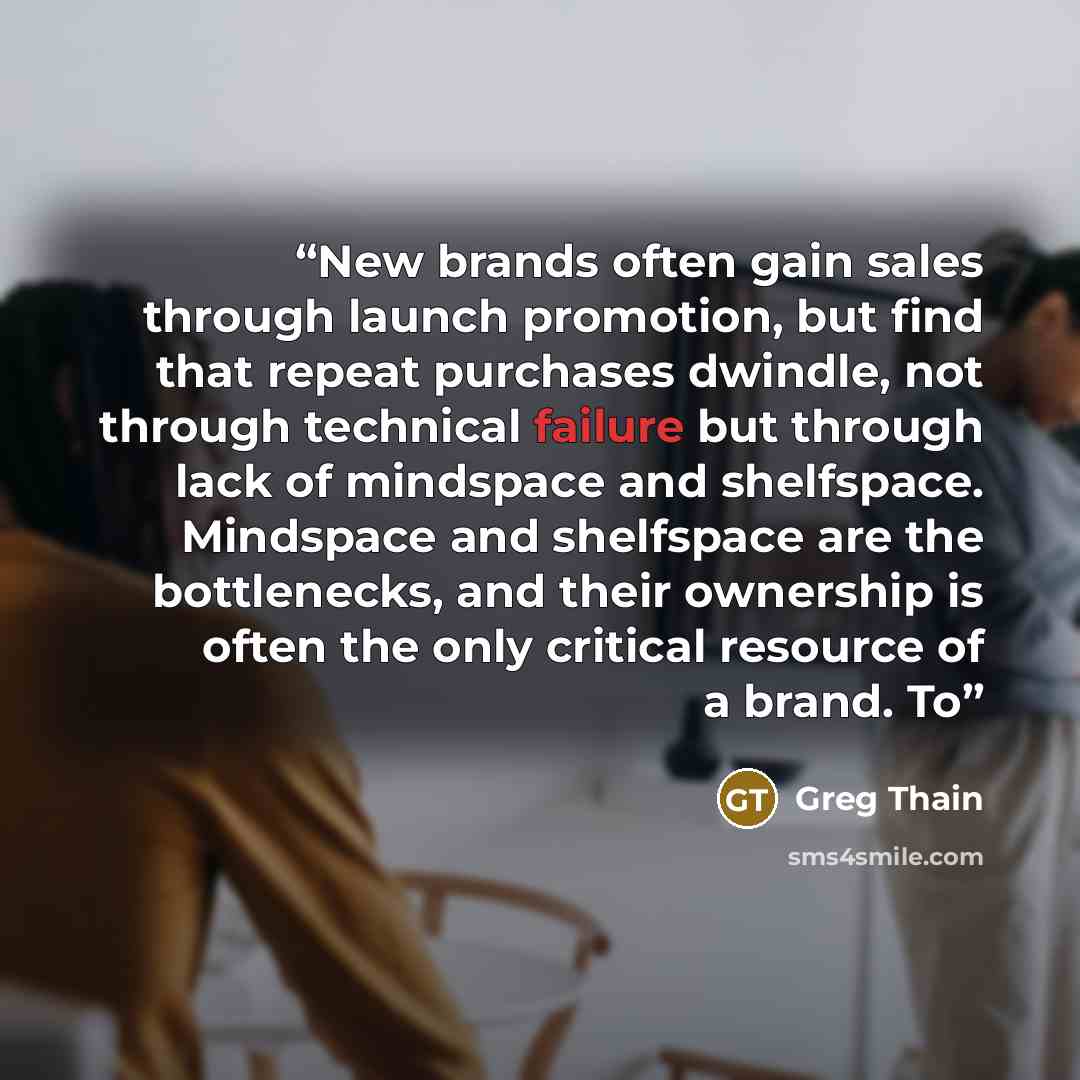 “New brands often gain sales through launch promotion, but find that repeat purchases dwindle, not through technical failure but through lack of mindspace and shelfspace. Mindspace and shelfspace are the bottlenecks, and their ownership is often the only critical resource of a brand. To” quote by Greg Thain