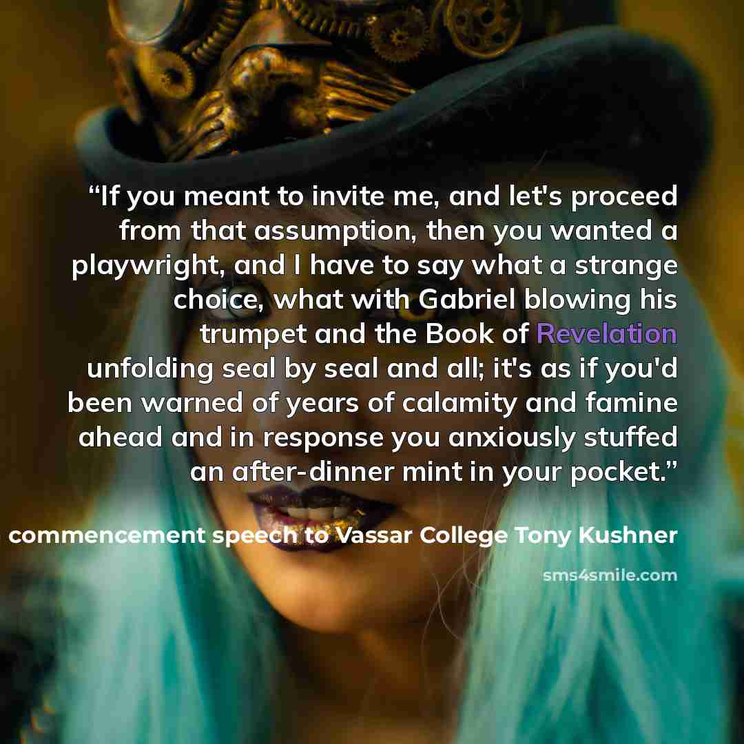 “If you meant to invite me, and let's proceed from that assumption, then you wanted a playwright, and I have to say what a strange choice, what with Gabriel blowing his trumpet and the Book of Revelation unfolding seal by seal and all; it's as if you'd been warned of years of calamity and famine…” quote by in a commencement speech to Vassar College Tony Kushner