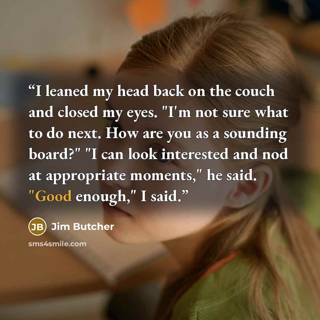 “I leaned my head back on the couch and closed my eyes. "I'm not sure what to do next. How are you as a sounding board?" "I can look interested and nod at appropriate moments," he said. "Good enough," I said.” quote by Jim Butcher