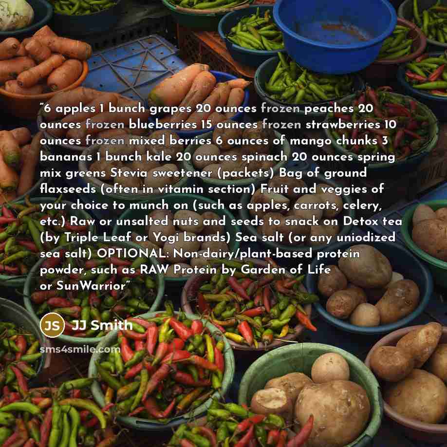 “6 apples 1 bunch grapes 20 ounces frozen peaches 20 ounces frozen blueberries 15 ounces frozen strawberries 10 ounces frozen mixed berries 6 ounces of mango chunks 3 bananas 1 bunch kale 20 ounces spinach 20 ounces spring mix greens Stevia sweetener (packets) Bag of ground flaxseeds (often in…” quote by JJ Smith