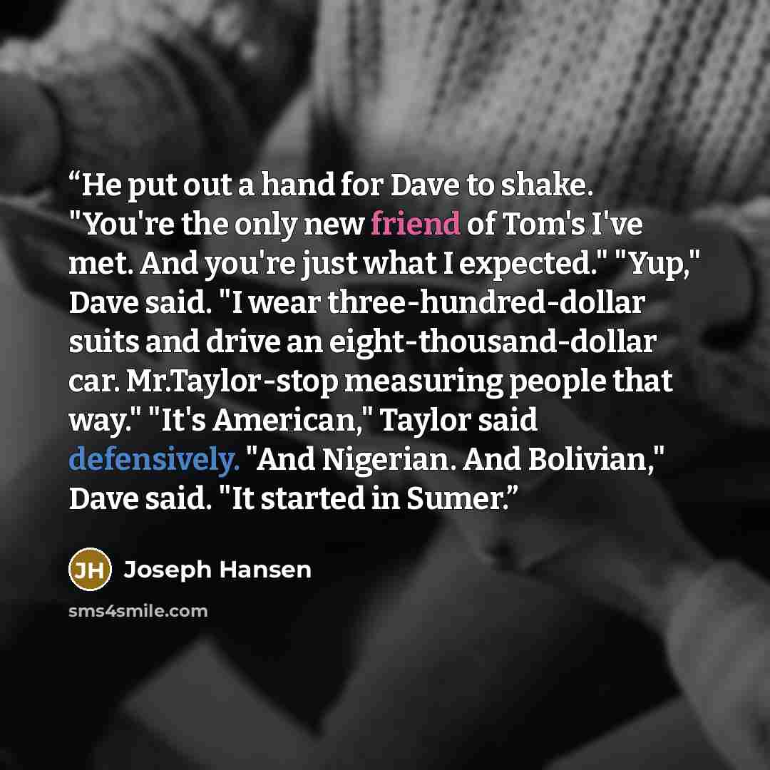 “He put out a hand for Dave to shake. "You're the only new friend of Tom's I've met. And you're just what I expected." "Yup," Dave said. "I wear three-hundred-dollar suits and drive an eight-thousand-dollar car. Mr.Taylor-stop measuring people that way." "It's American," Taylor said defensively…” quote by Joseph Hansen