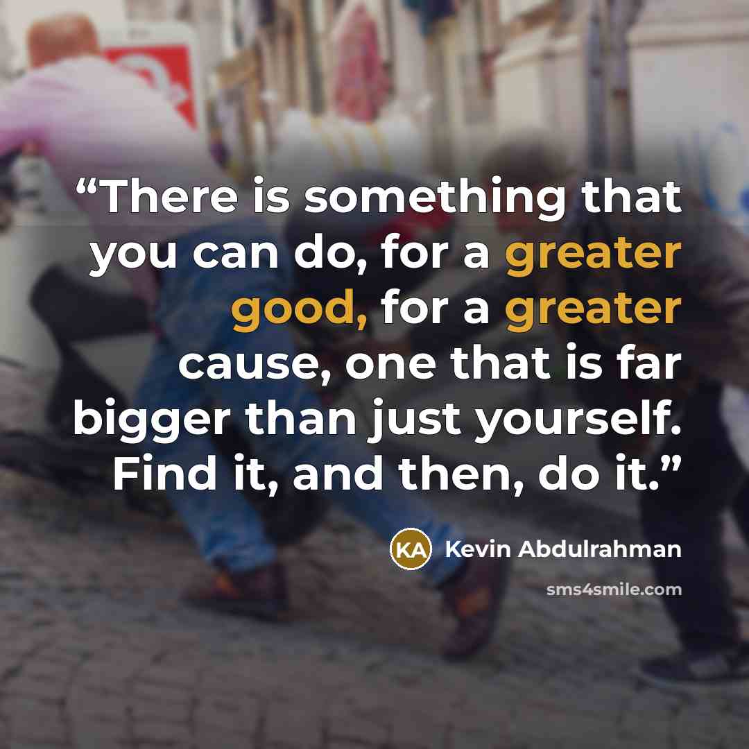 “There is something that you can do, for a greater good, for a greater cause, one that is far bigger than just yourself. Find it, and then, do it.” quote by Kevin Abdulrahman