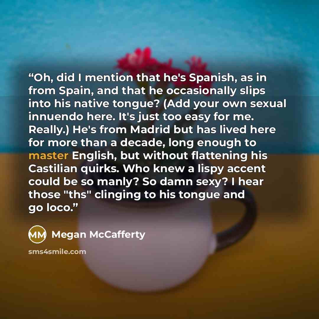 “Oh, did I mention that he's Spanish, as in from Spain, and that he occasionally slips into his native tongue? (Add your own sexual innuendo here. It's just too easy for me. Really.) He's from Madrid but has lived here for more than a decade, long enough to master English, but without flattening…” quote by Megan McCafferty