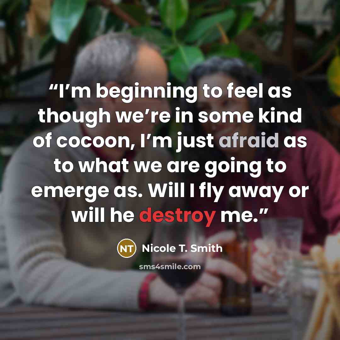 “I’m beginning to feel as though we’re in some kind of cocoon, I’m just afraid as to what we are going to emerge as. Will I fly away or will he destroy me.” quote by Nicole T. Smith