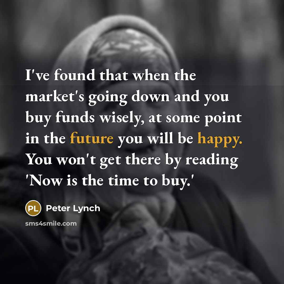 “I've found that when the market's going down and you buy funds wisely, at some point in the future you will be happy. You won't get there by reading 'Now is the time to buy.'” quote by Peter Lynch