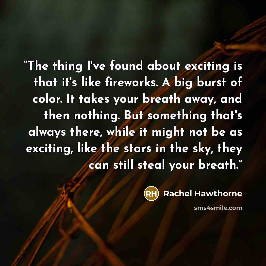 “The thing I've found about exciting is that it's like fireworks. A big burst of color. It takes your breath away, and then nothing. But something that's always there, while it might not be as exciting, like the stars in the sky, they can still steal your breath.” quote by Rachel Hawthorne