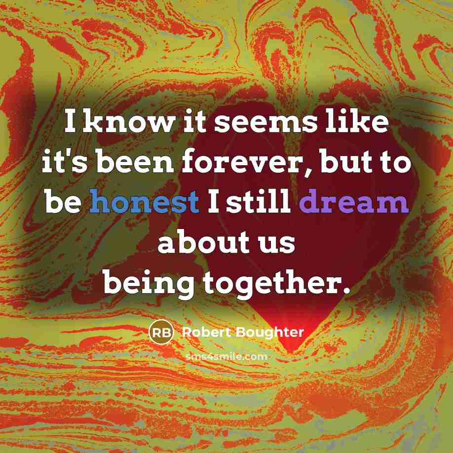 “I know it seems like it's been forever, but to be honest I still dream about us being together.” quote by Robert Boughter