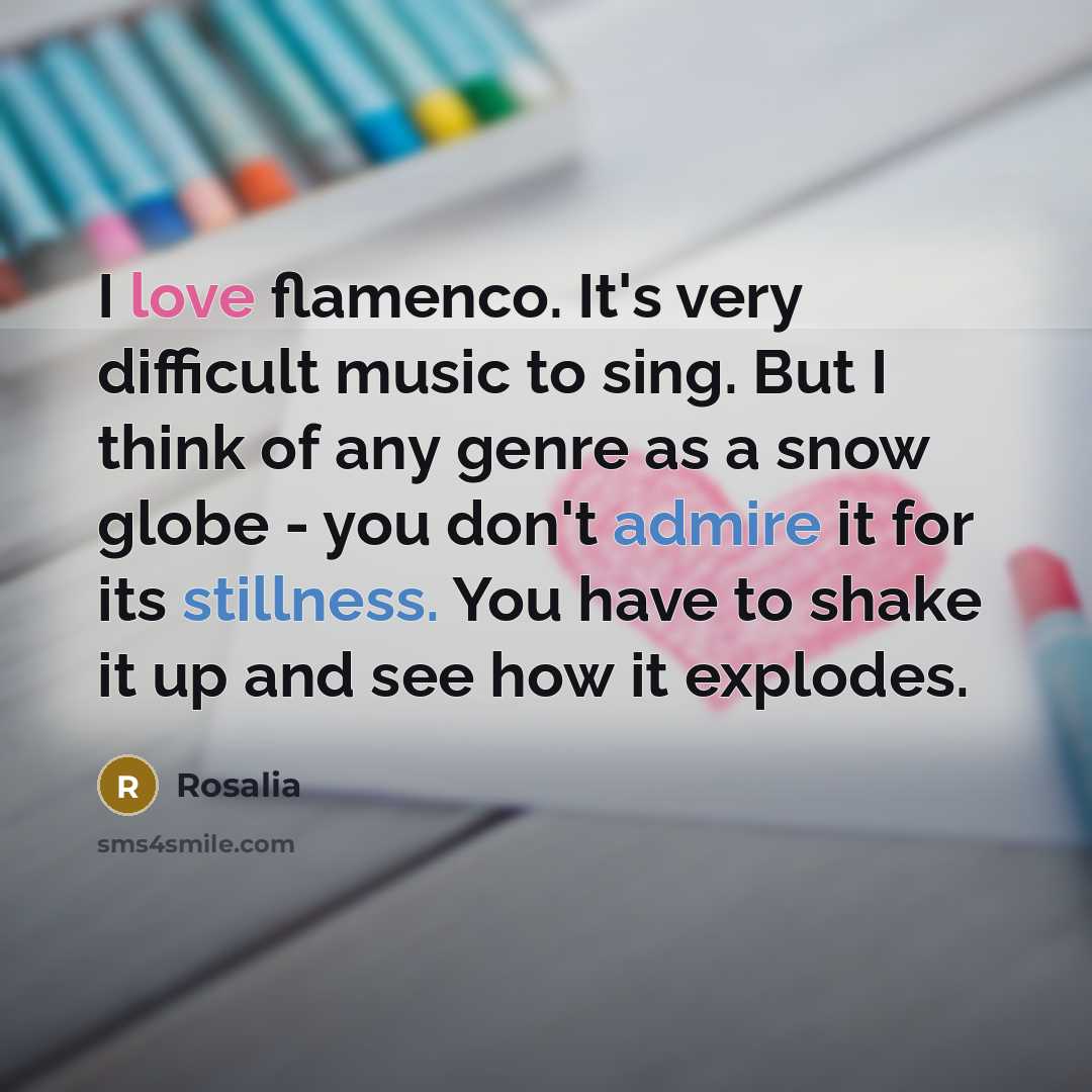 “I love flamenco. It's very difficult music to sing. But I think of any genre as a snow globe - you don't admire it for its stillness. You have to shake it up and see how it explodes.” quote by Rosalia