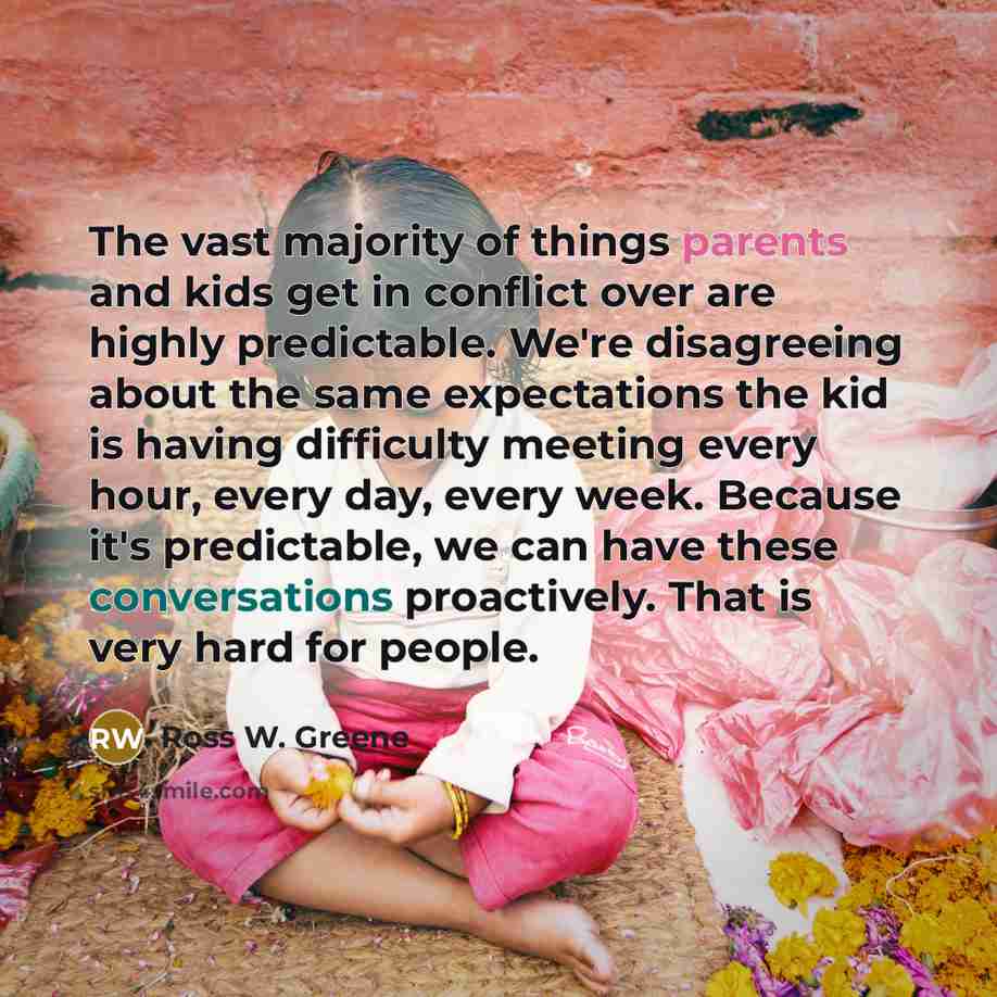 “The vast majority of things parents and kids get in conflict over are highly predictable. We're disagreeing about the same expectations the kid is having difficulty meeting every hour, every day, every week. Because it's predictable, we can have these conversations proactively. That is very hard…” quote by Ross W. Greene