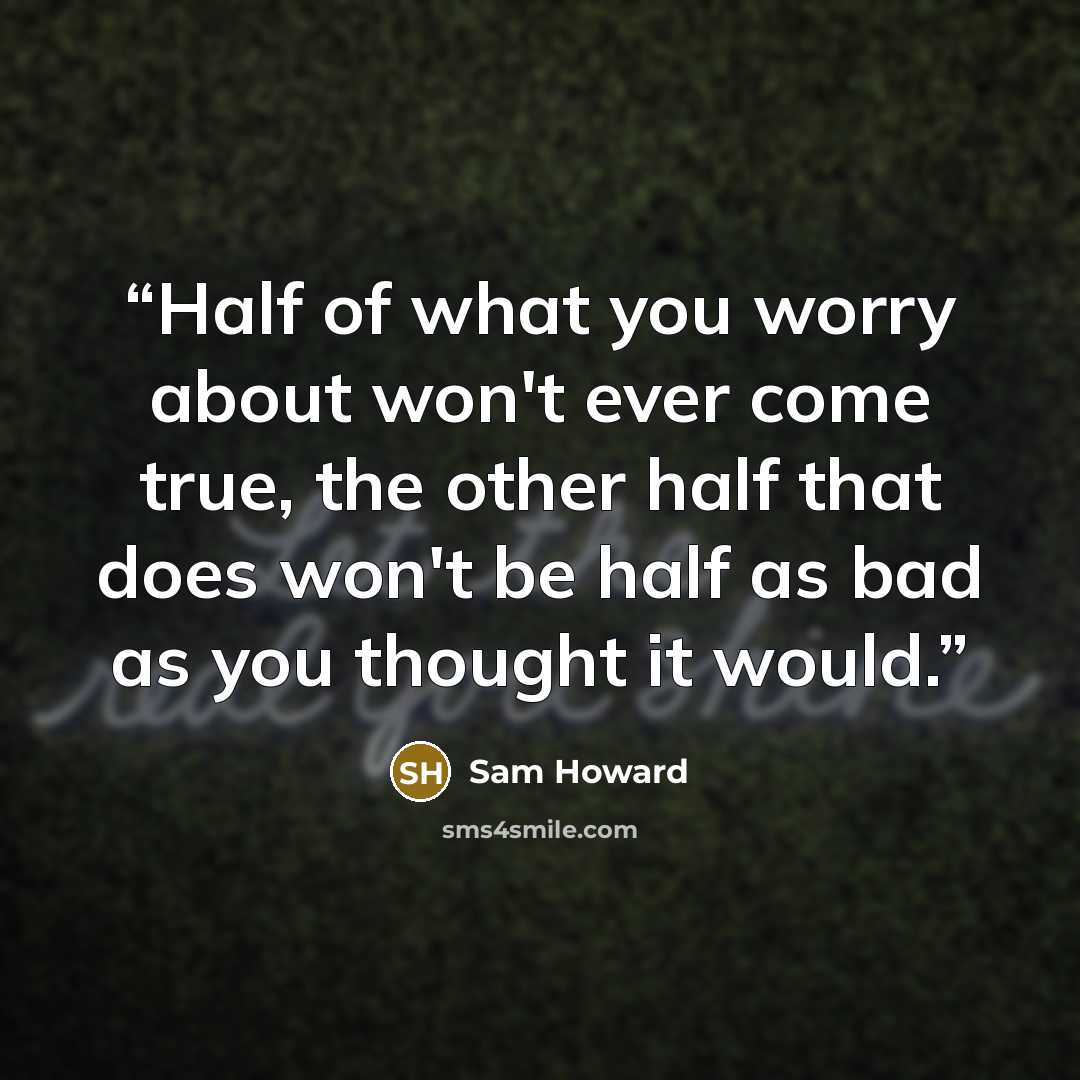 “Half of what you worry about won't ever come true, the other half that does won't be half as bad as you thought it would.” quote by Sam Howard