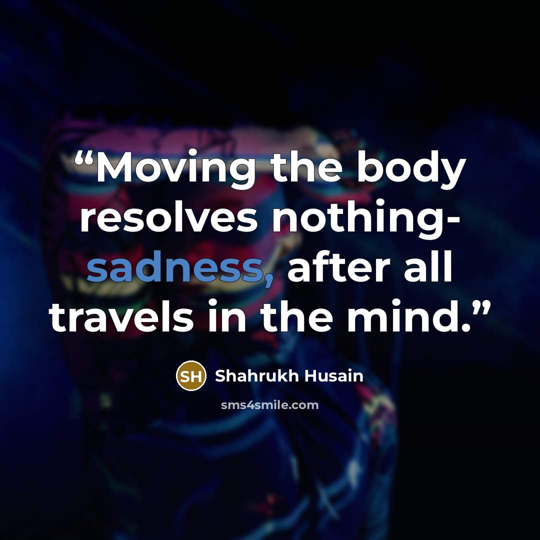 “Moving the body resolves nothing- sadness, after all travels in the mind.” quote by Shahrukh Husain
