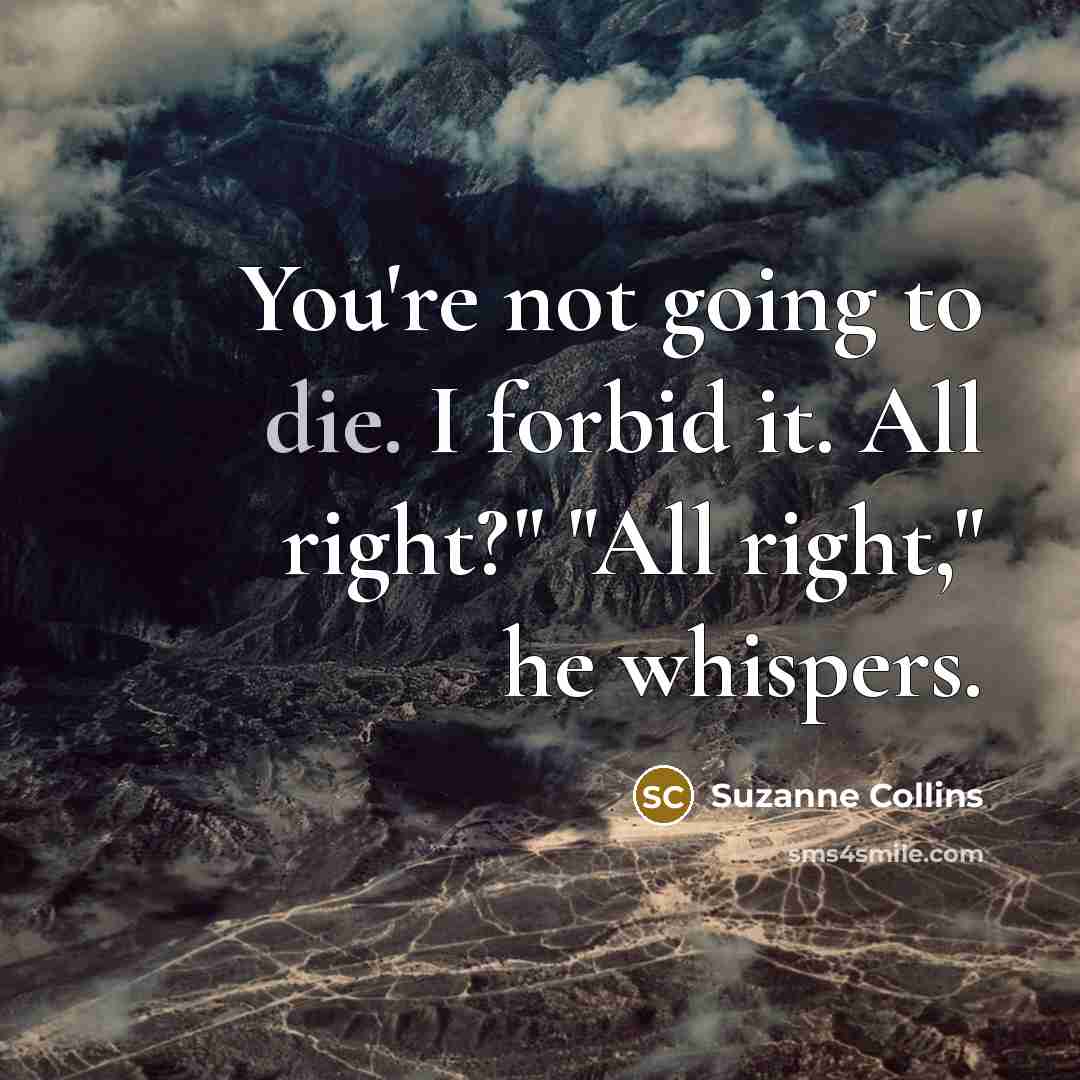 “You're not going to die. I forbid it. All right?" "All right," he whispers.” quote by Suzanne Collins