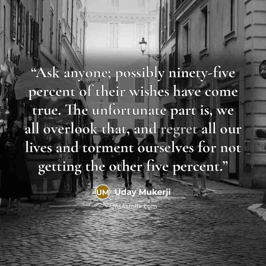 “Ask anyone; possibly ninety-five percent of their wishes have come true. The unfortunate part is, we all overlook that, and regret all our lives and torment ourselves for not getting the other five percent.” quote by Uday Mukerji