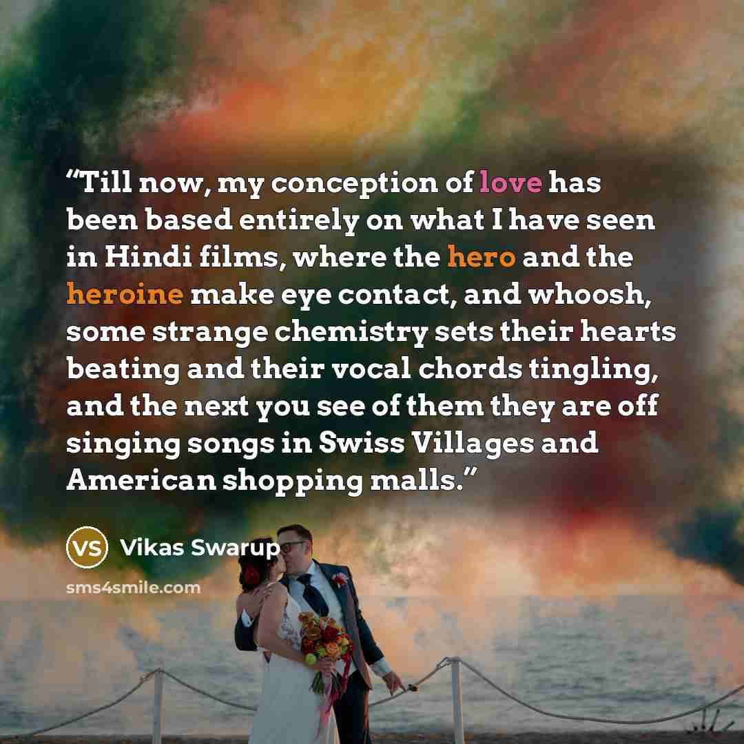 “Till now, my conception of love has been based entirely on what I have seen in Hindi films, where the hero and the heroine make eye contact, and whoosh, some strange chemistry sets their hearts beating and their vocal chords tingling, and the next you see of them they are off singing songs in…” quote by Vikas Swarup