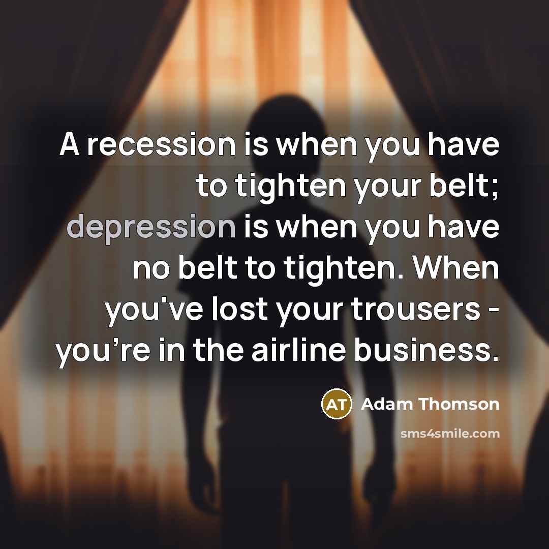 “A recession is when you have to tighten your belt; depression is when you have no belt to tighten. When you've lost your trousers - you're in the airline business.” quote by Adam Thomson