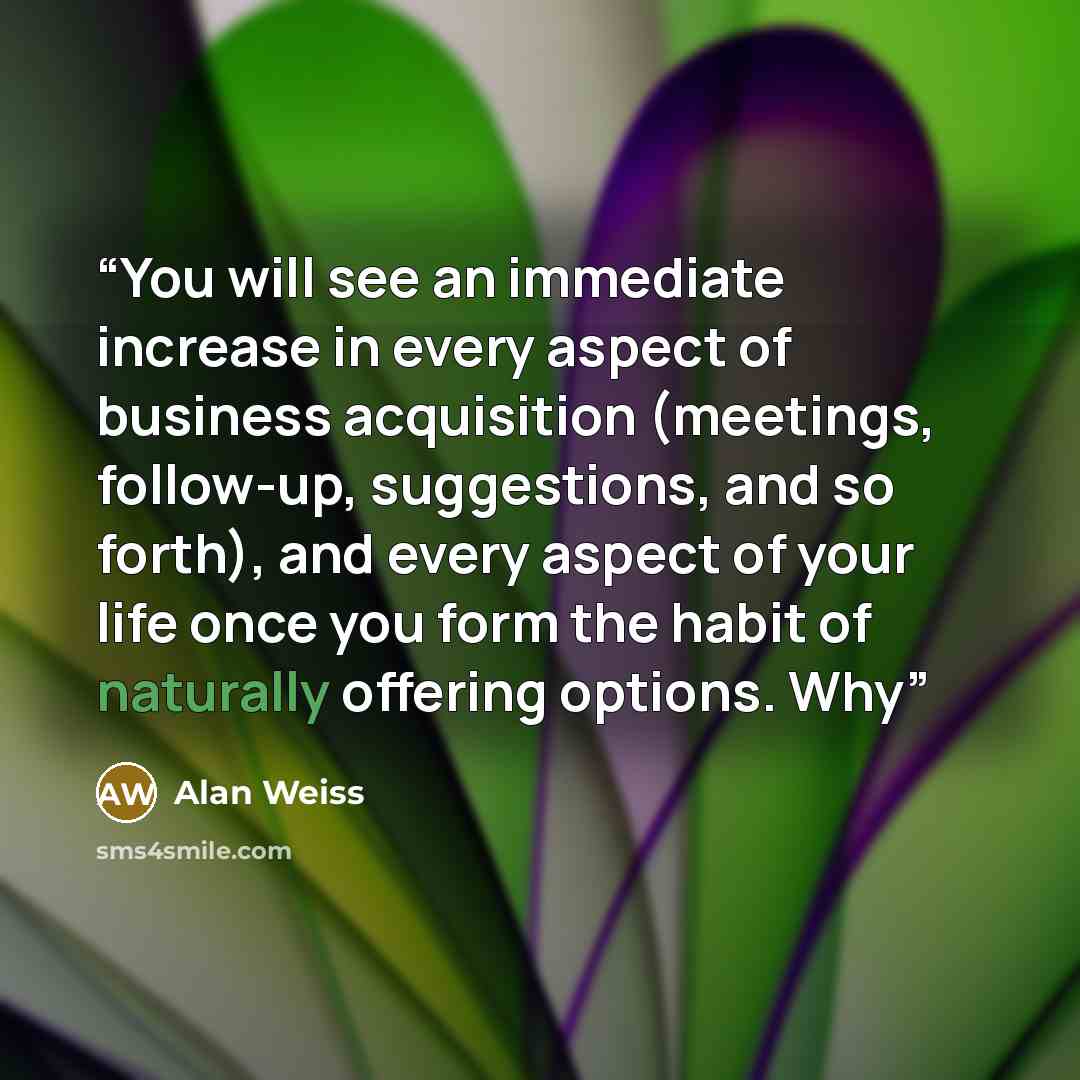 “You will see an immediate increase in every aspect of business acquisition (meetings, follow-up, suggestions, and so forth), and every aspect of your life once you form the habit of naturally offering options. Why” quote by Alan Weiss