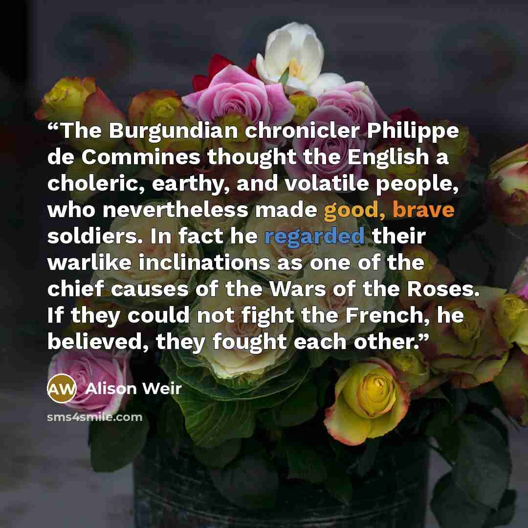 “The Burgundian chronicler Philippe de Commines thought the English a choleric, earthy, and volatile people, who nevertheless made good, brave soldiers. In fact he regarded their warlike inclinations as one of the chief causes of the Wars of the Roses. If they could not fight the French, he…” quote by Alison Weir
