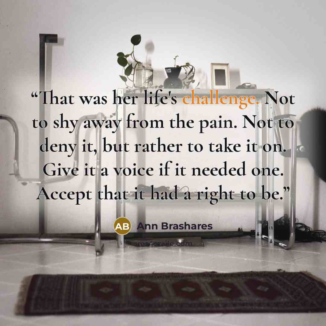 “That was her life's challenge. Not to shy away from the pain. Not to deny it, but rather to take it on. Give it a voice if it needed one. Accept that it had a right to be.” quote by Ann Brashares