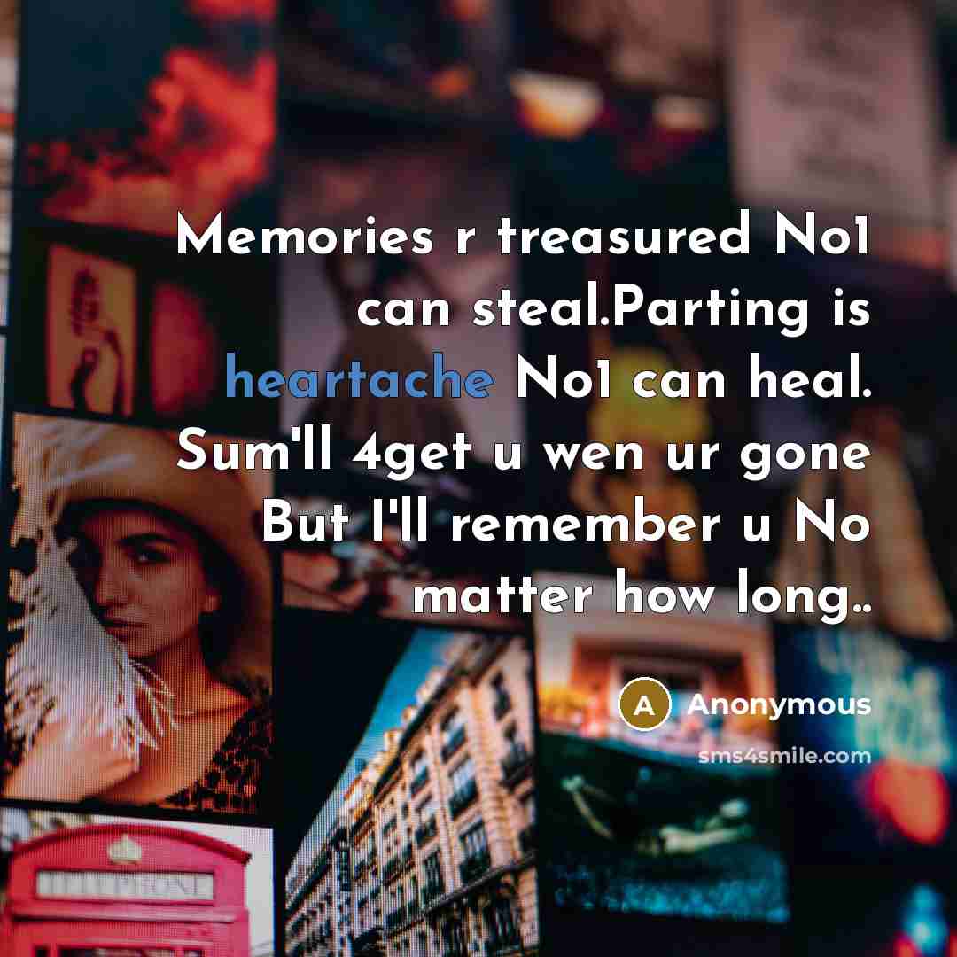 “Memories r treasured No1 can steal.Parting is heartache No1 can heal. Sum'll 4get u wen ur gone But I'll remember u No matter how long..” quote by Anonymous