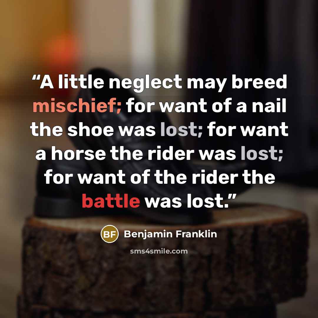 “A little neglect may breed mischief; for want of a nail the shoe was lost; for want a horse the rider was lost; for want of the rider the battle was lost.” quote by Benjamin Franklin