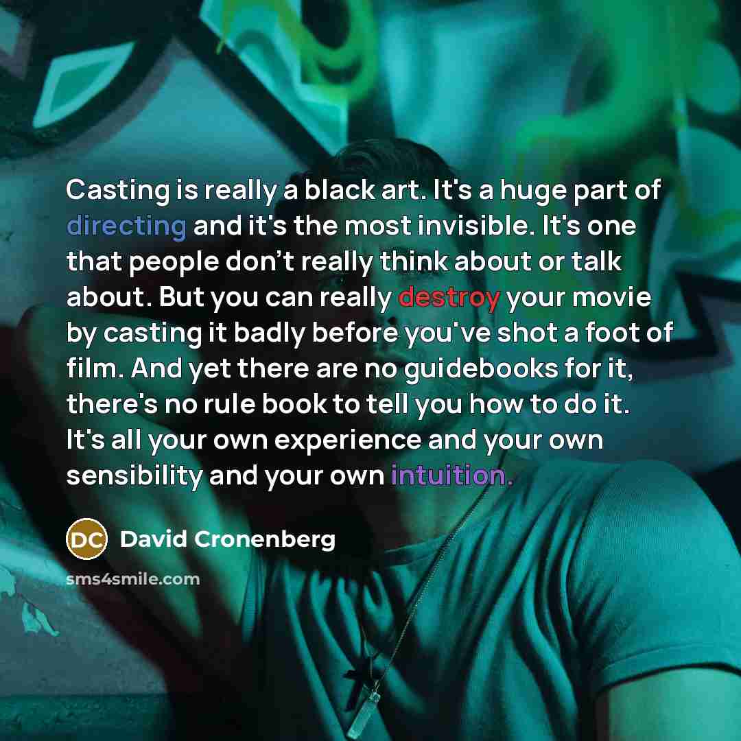 “Casting is really a black art. It's a huge part of directing and it's the most invisible. It's one that people don't really think about or talk about. But you can really destroy your movie by casting it badly before you've shot a foot of film. And yet there are no guidebooks for it, there's no…” quote by David Cronenberg