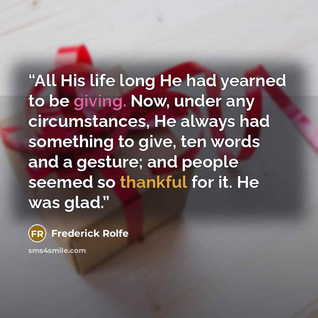 “All His life long He had yearned to be giving. Now, under any circumstances, He always had something to give, ten words and a gesture; and people seemed so thankful for it. He was glad.” quote by Frederick Rolfe