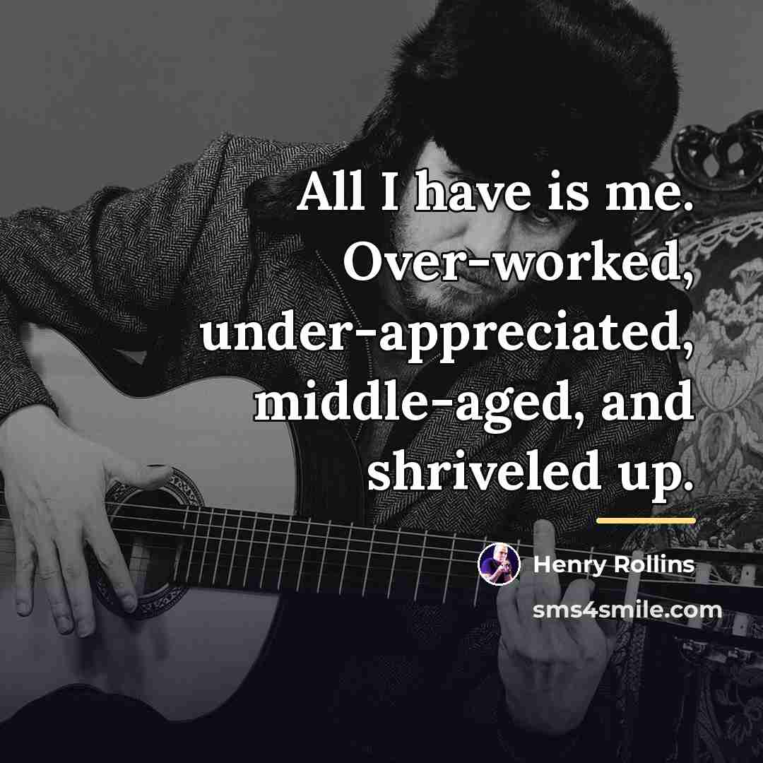 “All I have is me. Over-worked, under-appreciated, middle-aged, and shriveled…” quote by Henry Rollins