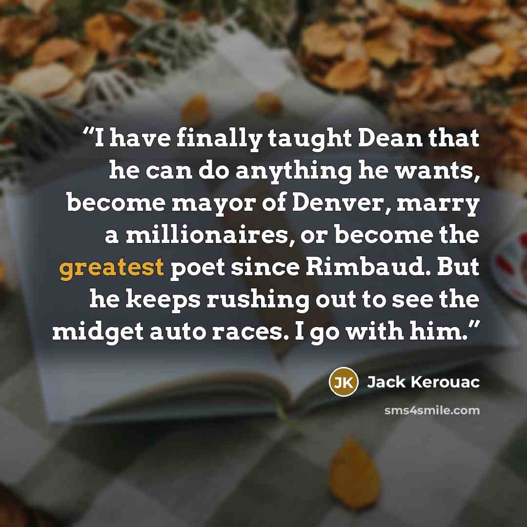 “I have finally taught Dean that he can do anything he wants, become mayor of Denver, marry a millionaires, or become the greatest poet since Rimbaud. But he keeps rushing out to see the midget auto races. I go with him.” quote by Jack Kerouac