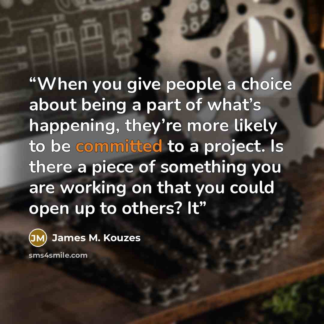 “When you give people a choice about being a part of what’s happening, they’re more likely to be committed to a project. Is there a piece of something you are working on that you could open up to others? It” quote by James M. Kouzes