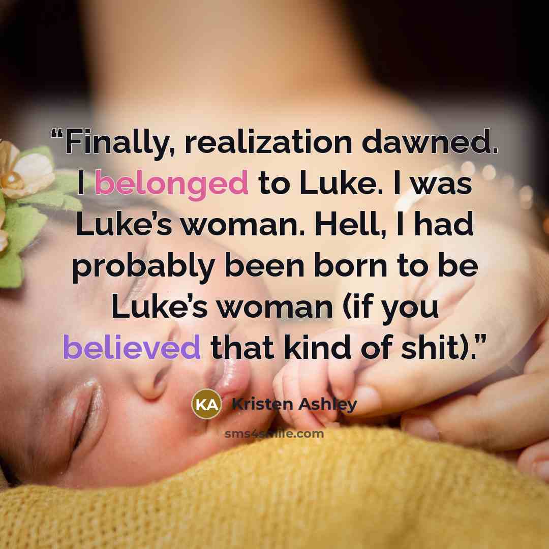 “Finally, realization dawned. I belonged to Luke. I was Luke’s woman. Hell, I had probably been born to be Luke’s woman (if you believed that kind of shit).” quote by Kristen Ashley