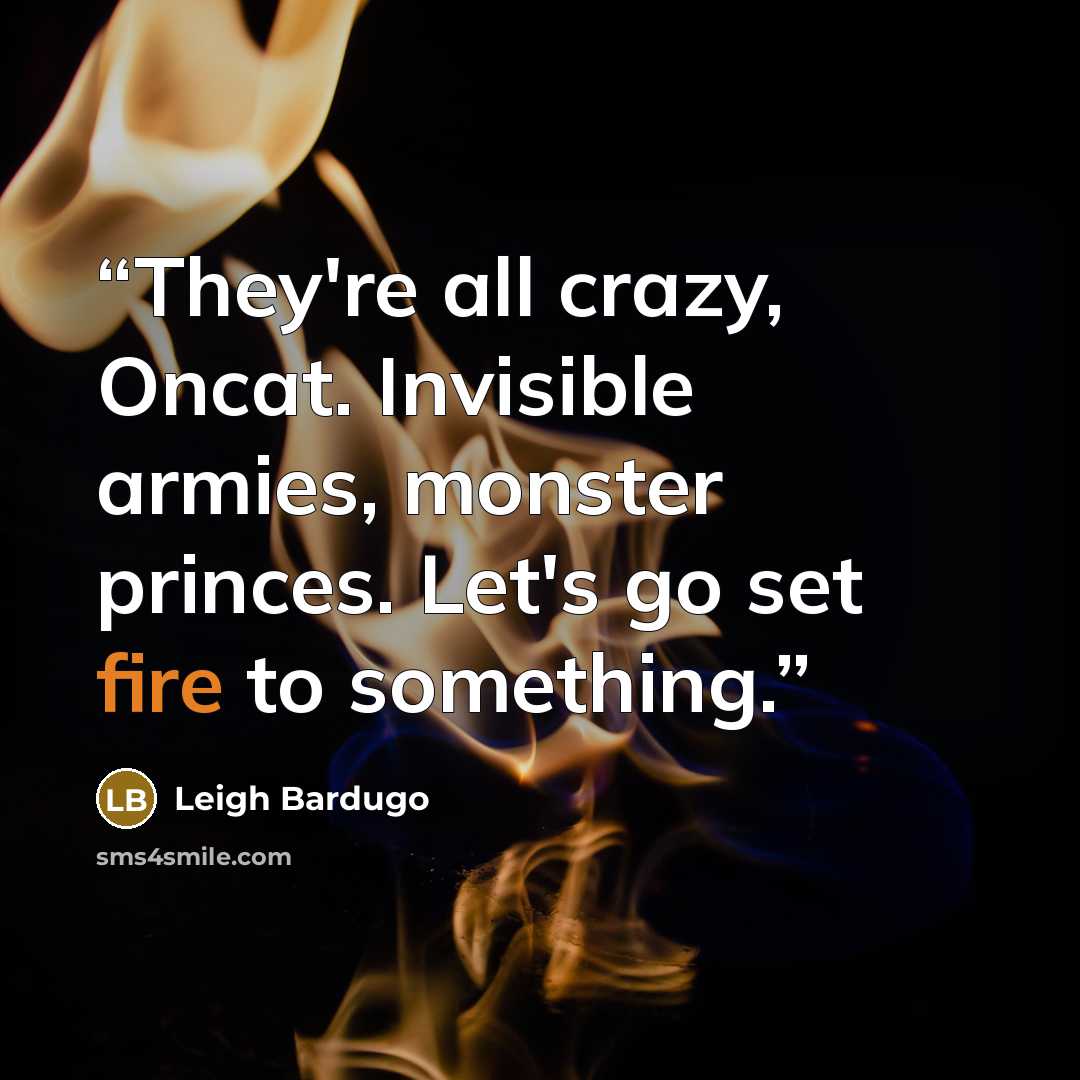 “They're all crazy, Oncat. Invisible armies, monster princes. Let's go set fire to something.” quote by Leigh Bardugo