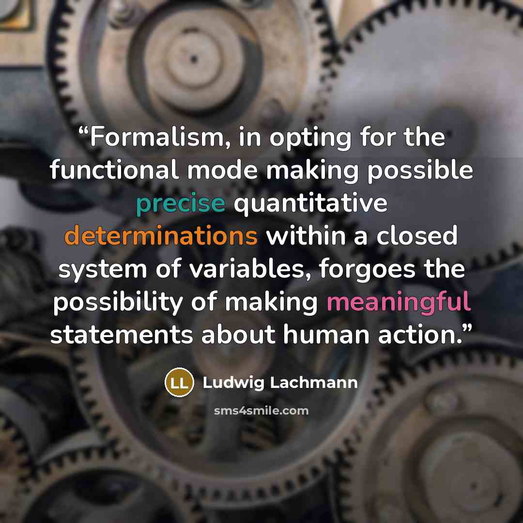 “Formalism, in opting for the functional mode making possible precise quantitative determinations within a closed system of variables, forgoes the possibility of making meaningful statements about human action.” quote by Ludwig Lachmann
