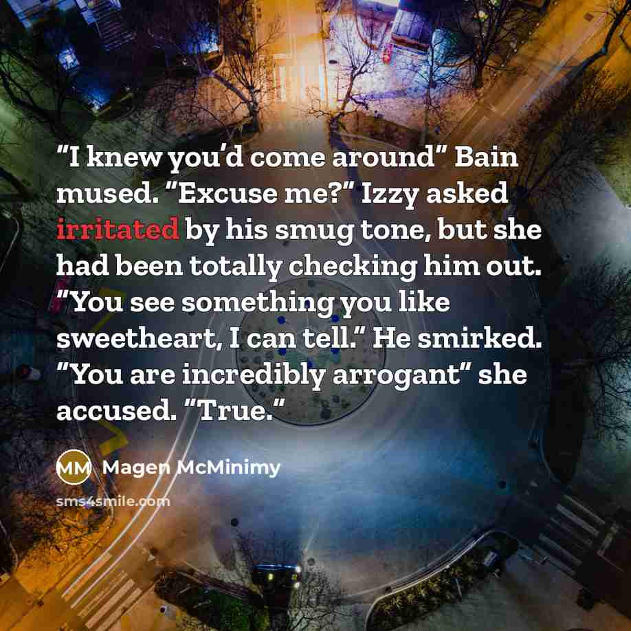 “I knew you’d come around” Bain mused. “Excuse me?” Izzy asked irritated by his smug tone, but she had been totally checking him out. “You see something you like sweetheart, I can tell.” He smirked. “You are incredibly arrogant” she accused. “True.” quote by Magen McMinimy