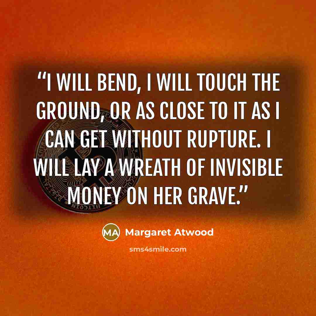 “I will bend, I will touch the ground, or as close to it as I can get without rupture. I will lay a wreath of invisible money on her grave.” quote by Margaret Atwood