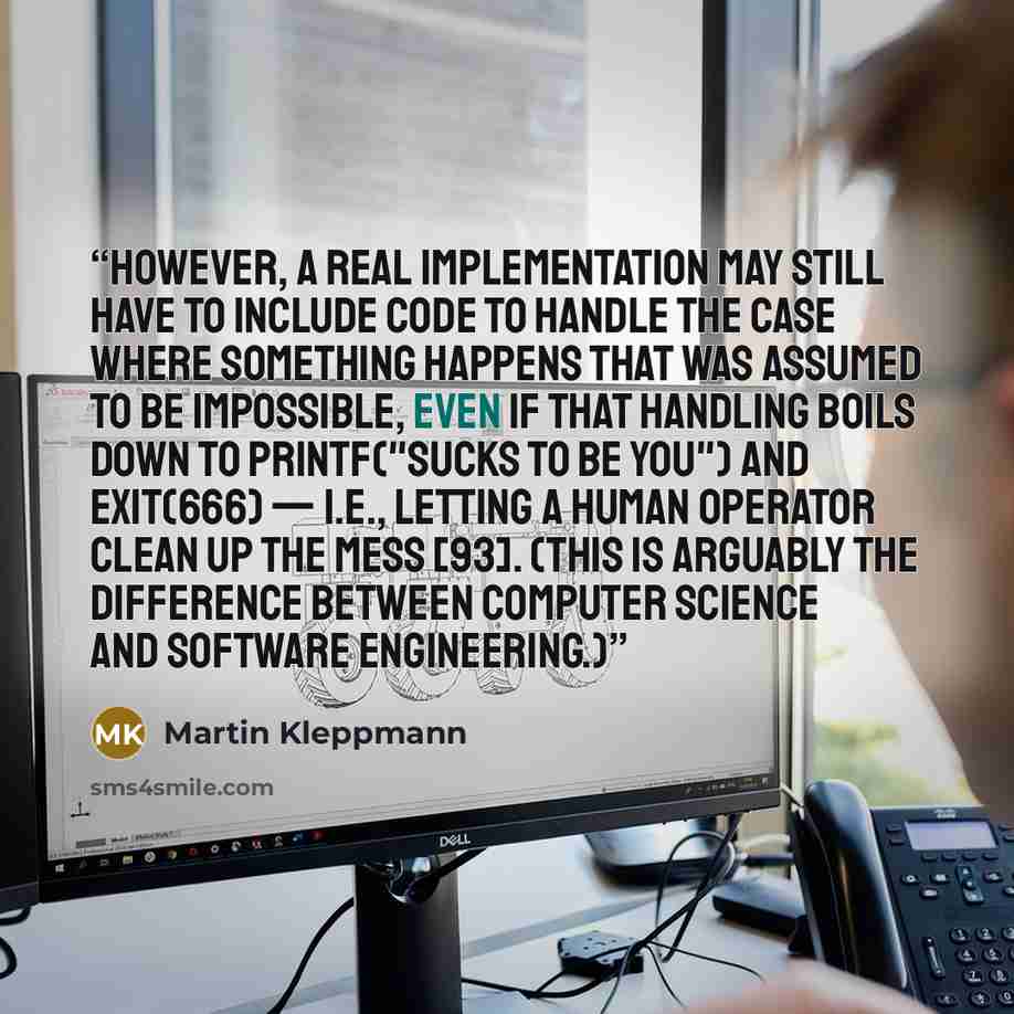 “However, a real implementation may still have to include code to handle the case where something happens that was assumed to be impossible, even if that handling boils down to printf("Sucks to be you") and exit(666) — i.e., letting a human operator clean up the mess [93]. (This is arguably the…” quote by Martin Kleppmann
