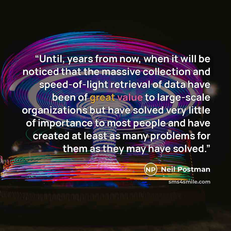 “Until, years from now, when it will be noticed that the massive collection and speed-of-light retrieval of data have been of great value to large-scale organizations but have solved very little of importance to most people and have created at least as many problems for them as they may have solved.” quote by Neil Postman