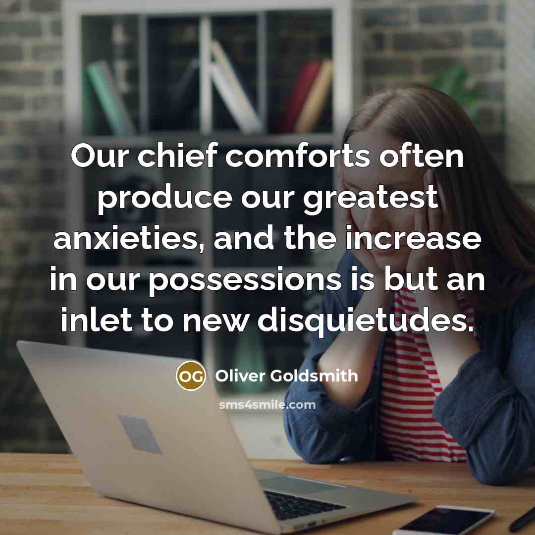 “Our chief comforts often produce our greatest anxieties, and the increase in our possessions is but an inlet to new disquietudes.” quote by Oliver Goldsmith