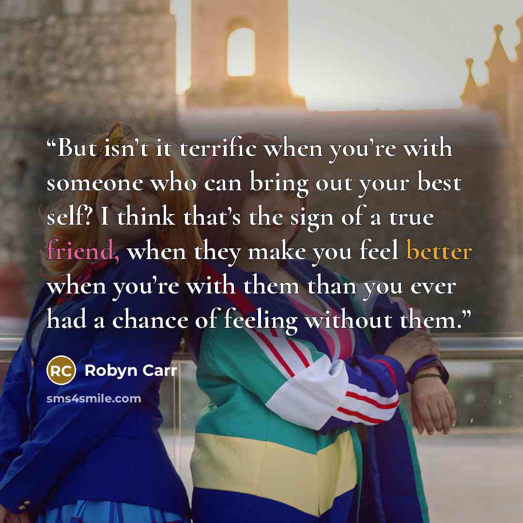 “But isn’t it terrific when you’re with someone who can bring out your best self? I think that’s the sign of a true friend, when they make you feel better when you’re with them than you ever had a chance of feeling without them.” quote by Robyn Carr