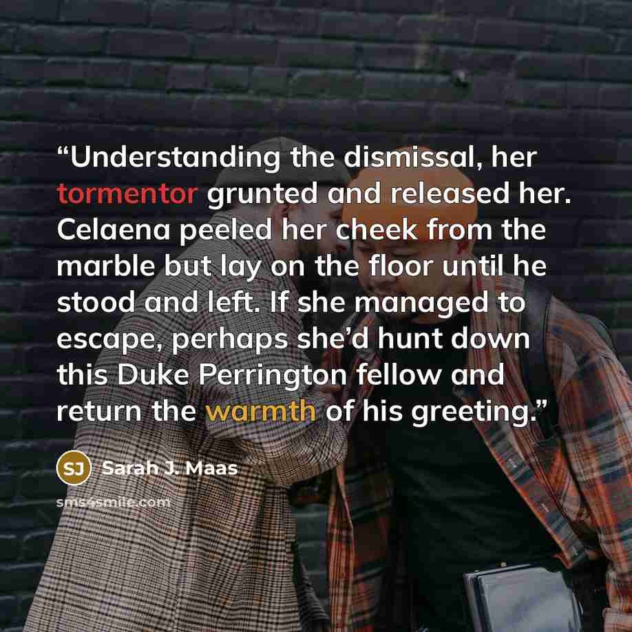 “Understanding the dismissal, her tormentor grunted and released her. Celaena peeled her cheek from the marble but lay on the floor until he stood and left. If she managed to escape, perhaps she’d hunt down this Duke Perrington fellow and return the warmth of his greeting.” quote by Sarah J. Maas