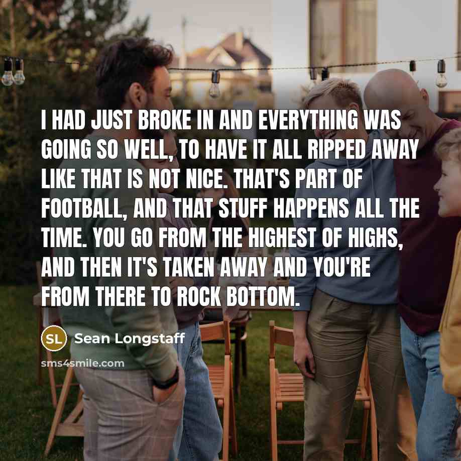 “I had just broke in and everything was going so well, to have it all ripped away like that is not nice. That's part of football, and that stuff happens all the time. You go from the highest of highs, and then it's taken away and you're from there to rock bottom.” quote by Sean Longstaff