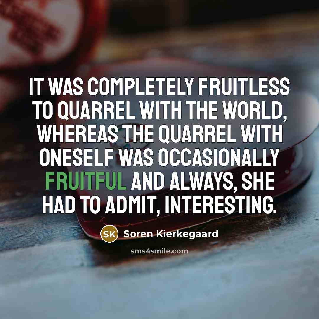 “It was completely fruitless to quarrel with the world, whereas the quarrel with oneself was occasionally fruitful and always, she had to admit, interesting.” quote by Soren Kierkegaard
