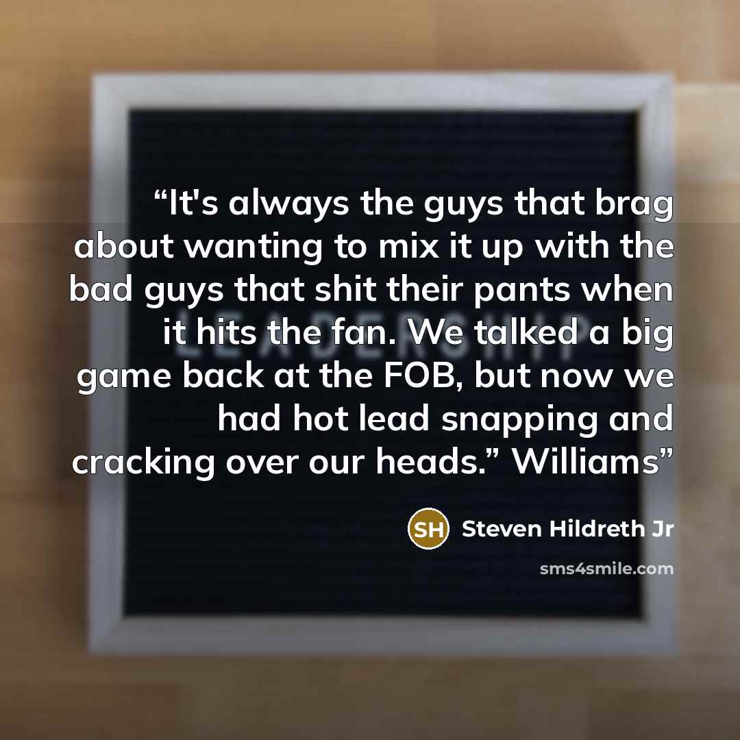 “It's always the guys that brag about wanting to mix it up with the bad guys that shit their pants when it hits the fan. We talked a big game back at the FOB, but now we had hot lead snapping and cracking over our heads.” Williams” quote by Steven Hildreth Jr