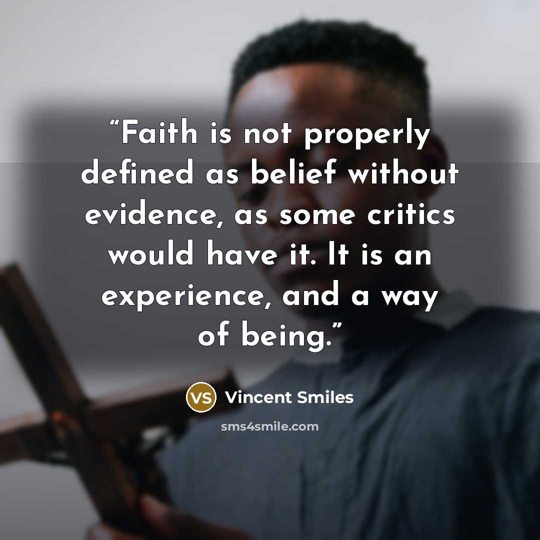 “Faith is not properly defined as belief without evidence, as some critics would have it. It is an experience, and a way of being.” quote by Vincent Smiles