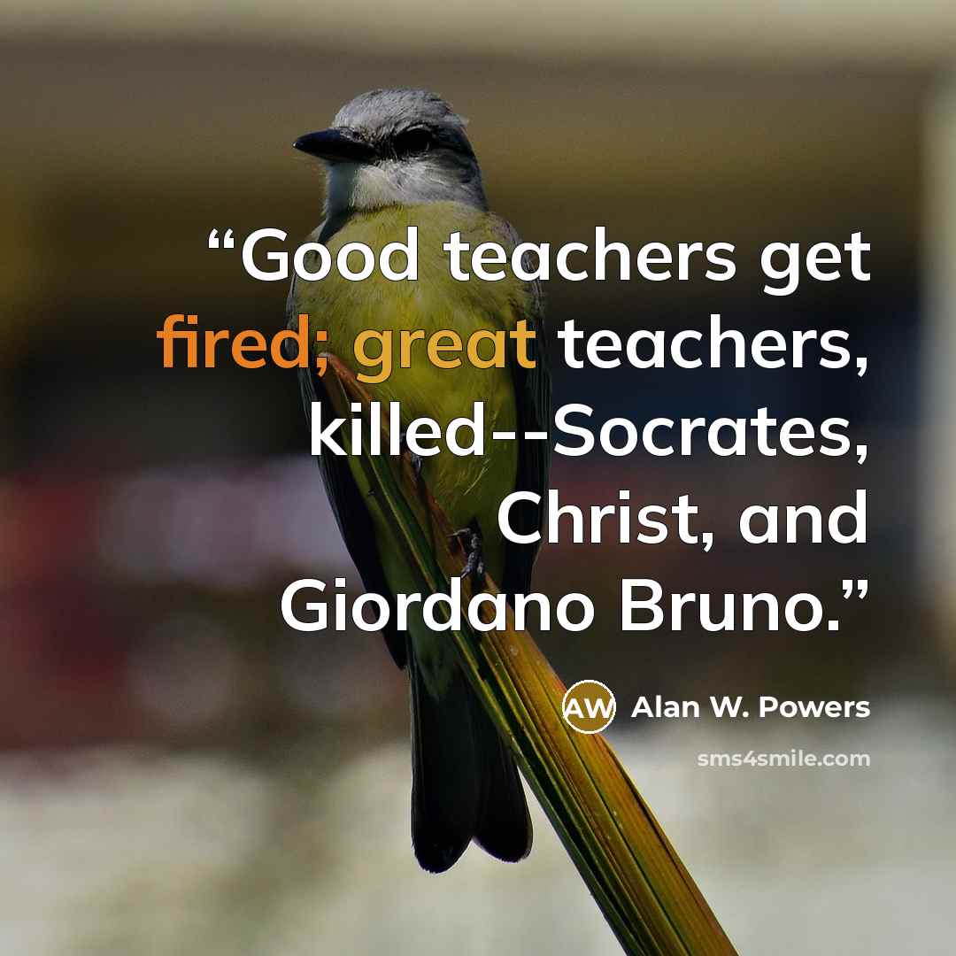 “Good teachers get fired; great teachers, killed--Socrates, Christ, and Giordano Bruno.” quote by Alan W. Powers