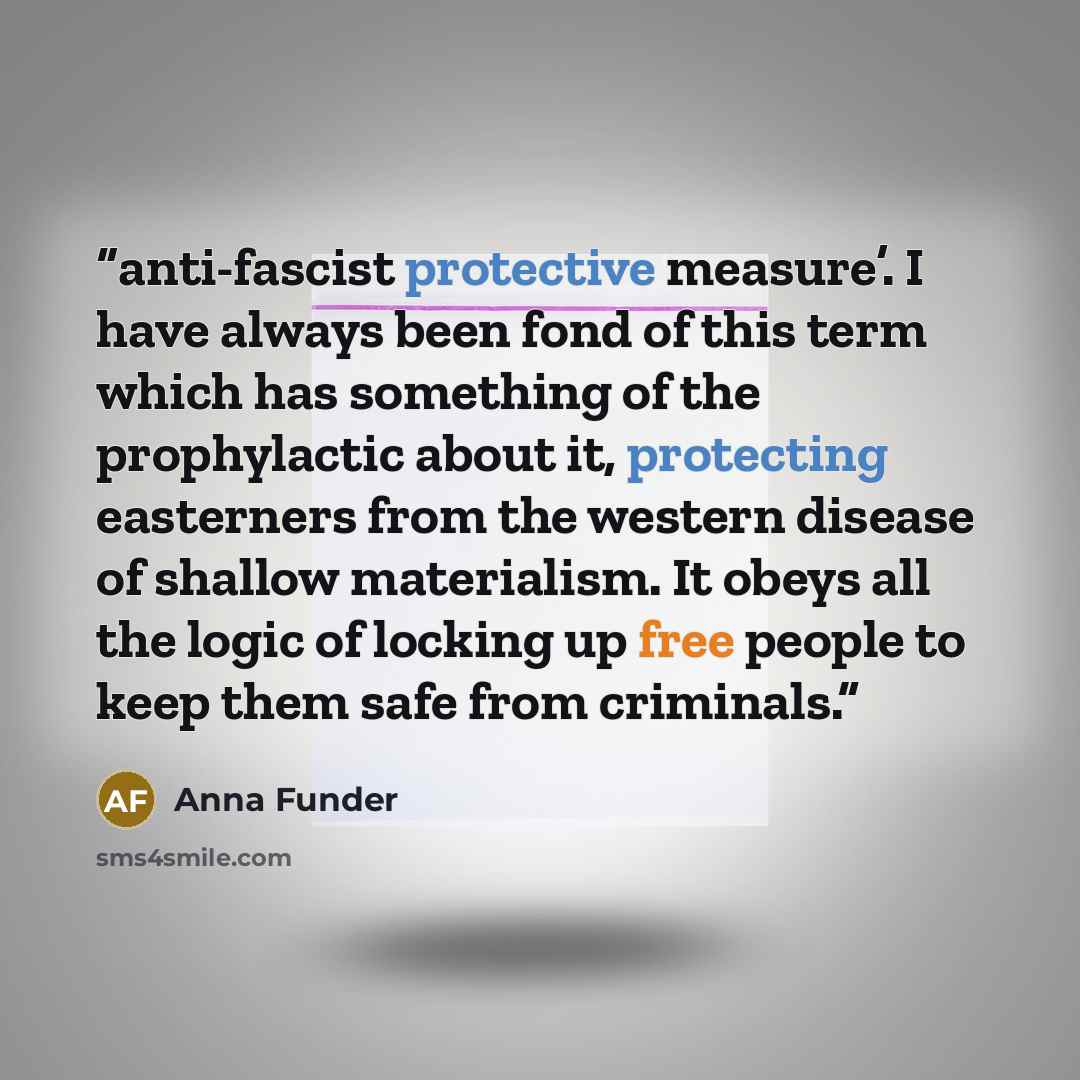 “anti-fascist protective measure’. I have always been fond of this term which has something of the prophylactic about it, protecting easterners from the western disease of shallow materialism. It obeys all the logic of locking up free people to keep them safe from criminals.” quote by Anna Funder